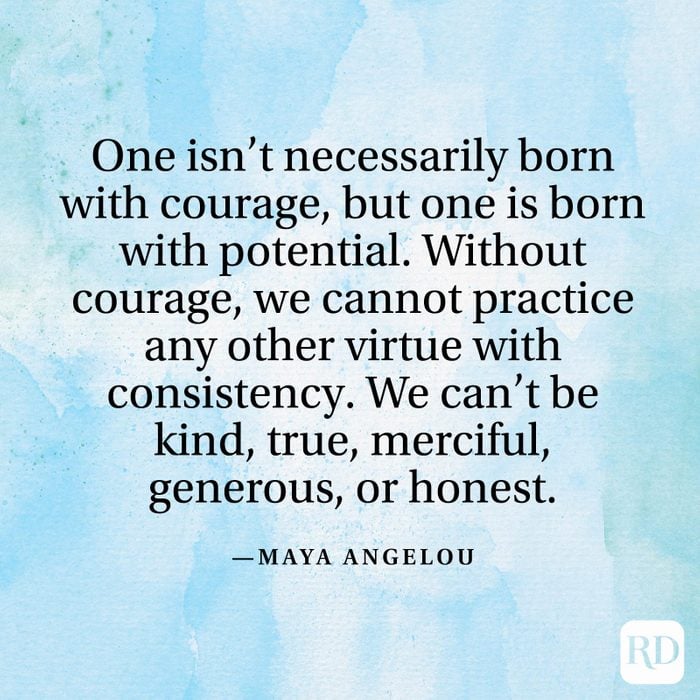 "One isn't necessarily born with courage, but one is born with potential. Without courage, we cannot practice any other virtue with consistency. We can't be kind, true, merciful, generous, or honest." —Maya Angelou