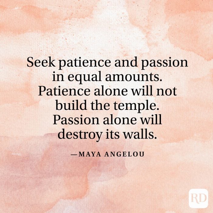 "Seek patience and passion in equal amounts. Patience alone will not build the temple. Passion alone will destroy its walls." —Maya Angelou