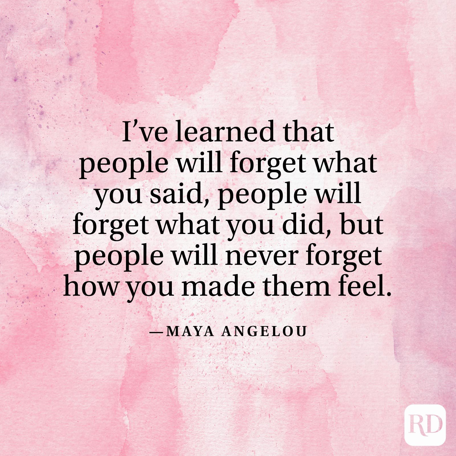 "I've learned that people will forget what you said, people will forget what you did, but people will never forget how you made them feel." —Maya Angelou