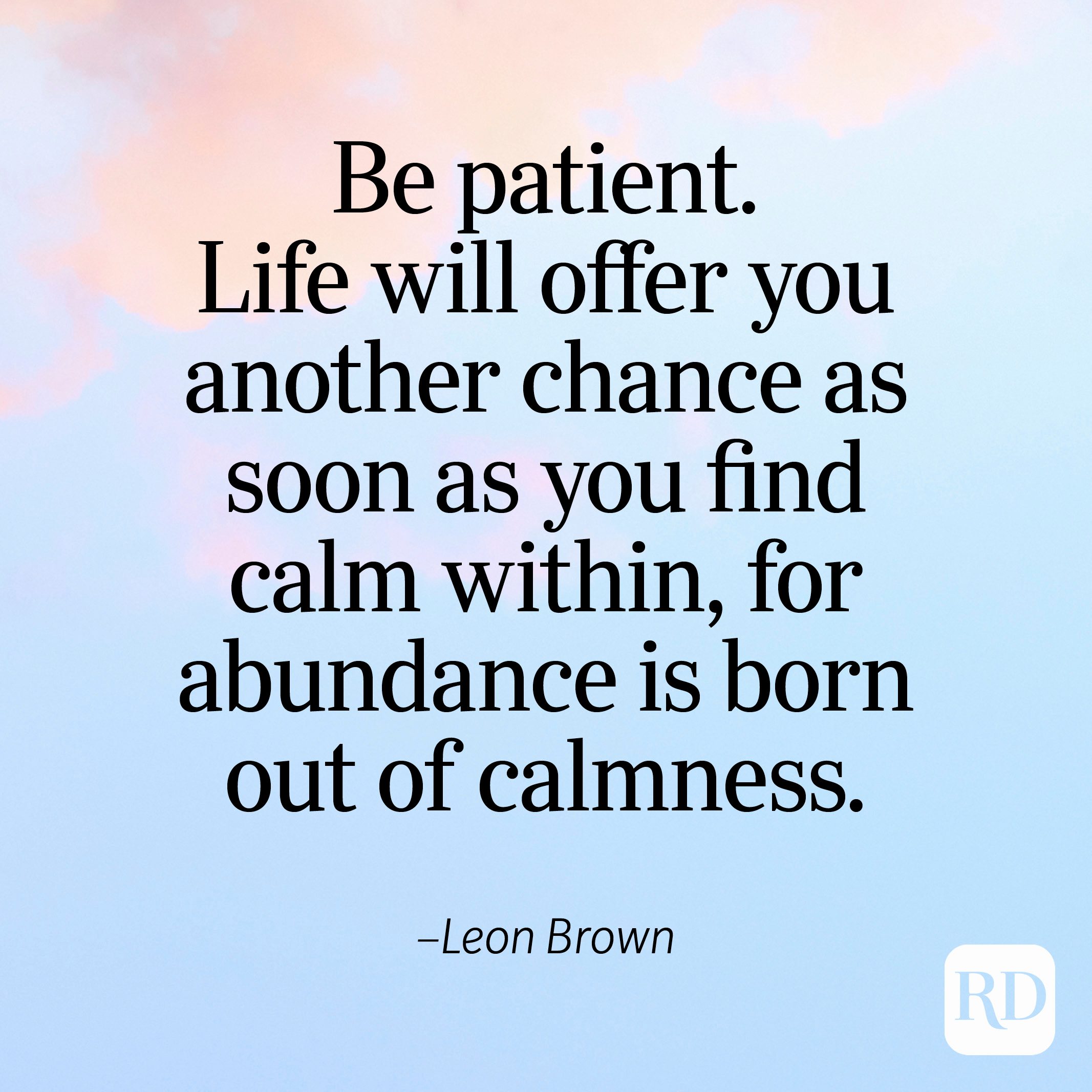 "Be patient. Life will offer you another chance as soon as you find calm within, for abundance is born out of calmness." —Leon Brown