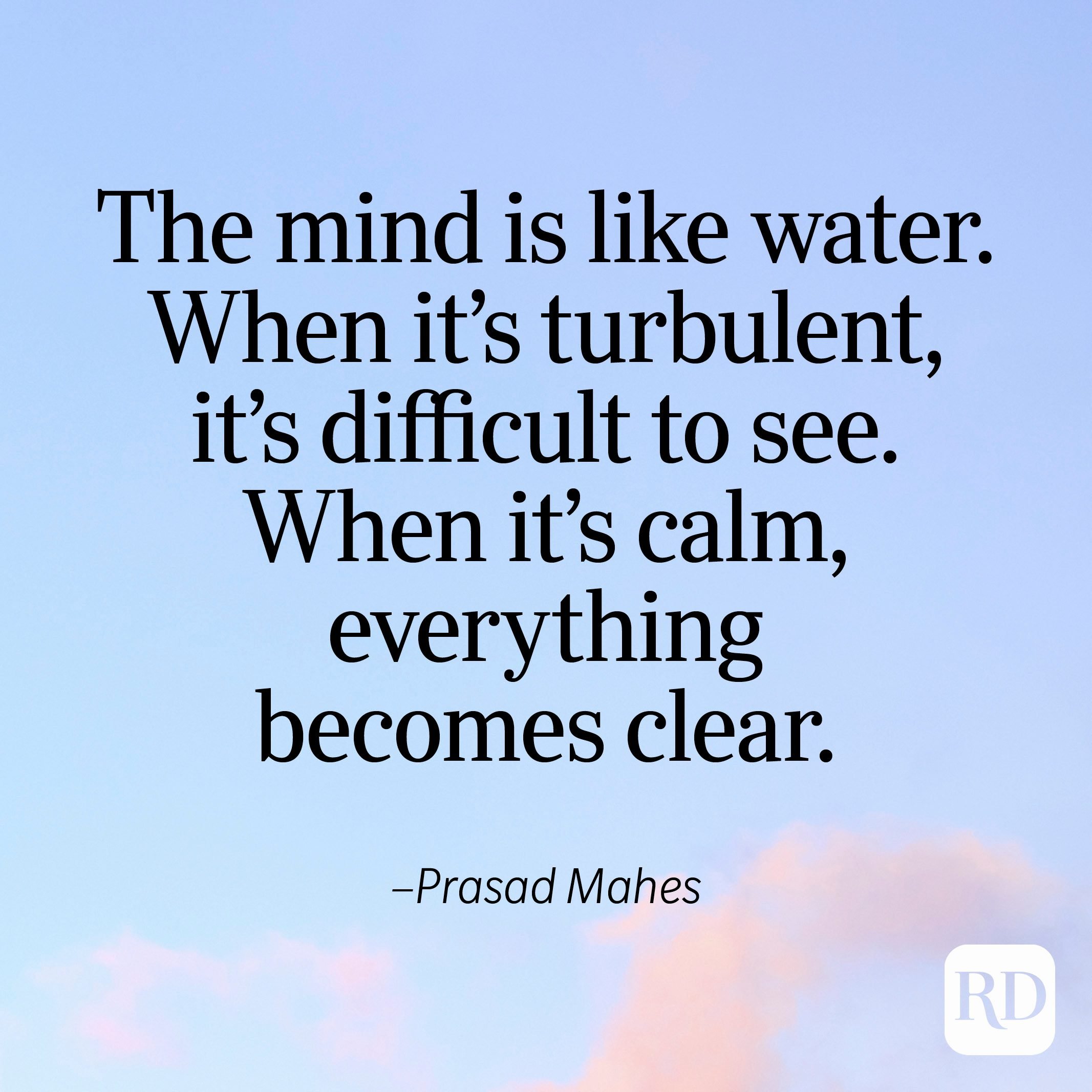 "The mind is like water. When it's turbulent, it's difficult to see. When it's calm, everything becomes clear." —Prasad Mahes