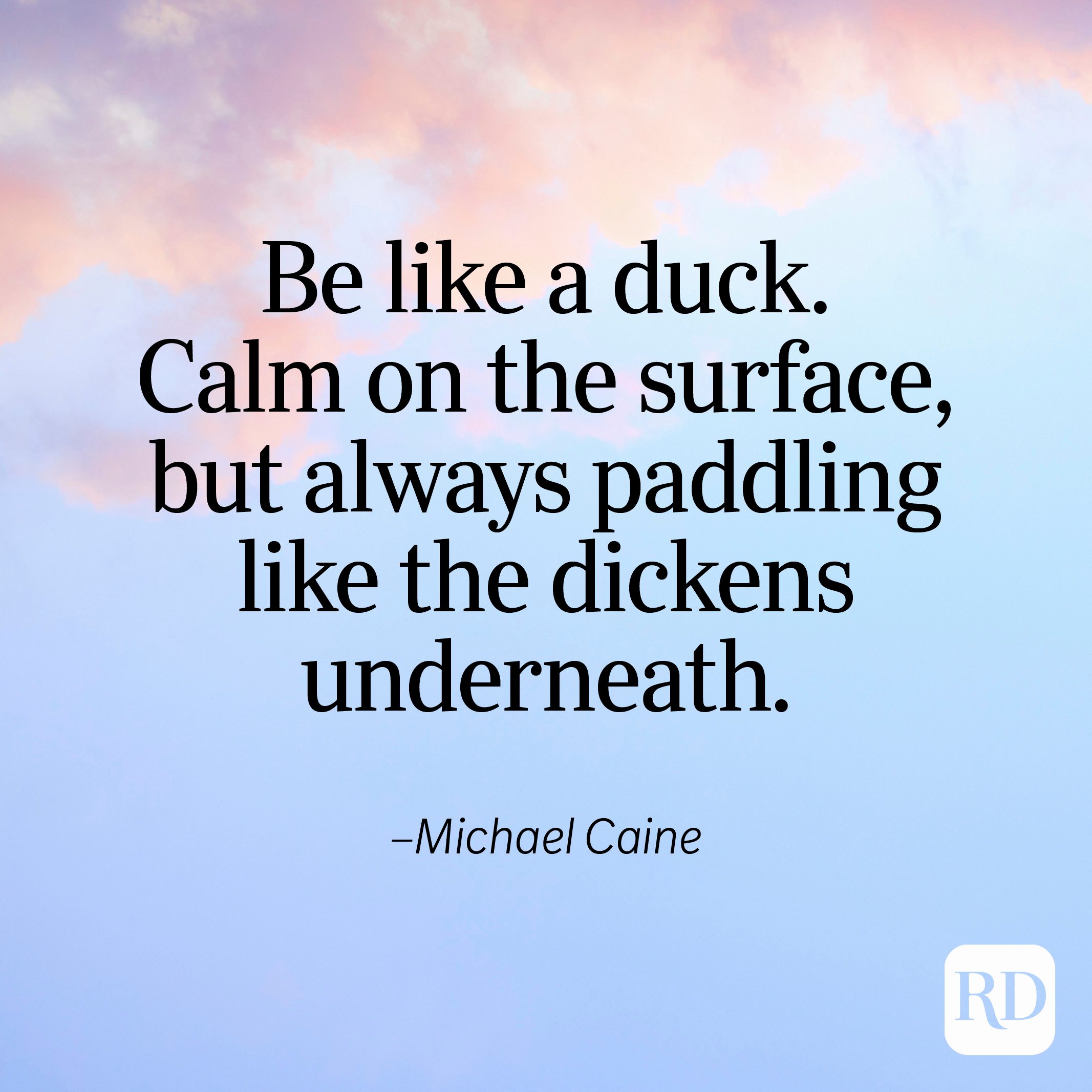 "Be like a duck. Calm on the surface, but always paddling like the dickens underneath." —Michael Caine