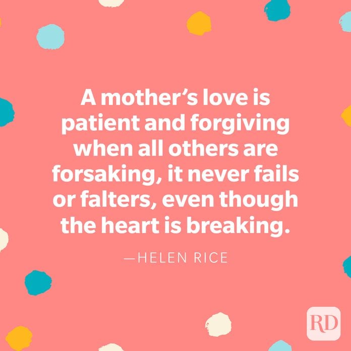 "A mother's love is patient and forgiving when all others are forsaking, it never fails or falters, even though the heart is breaking." — Helen Rice 