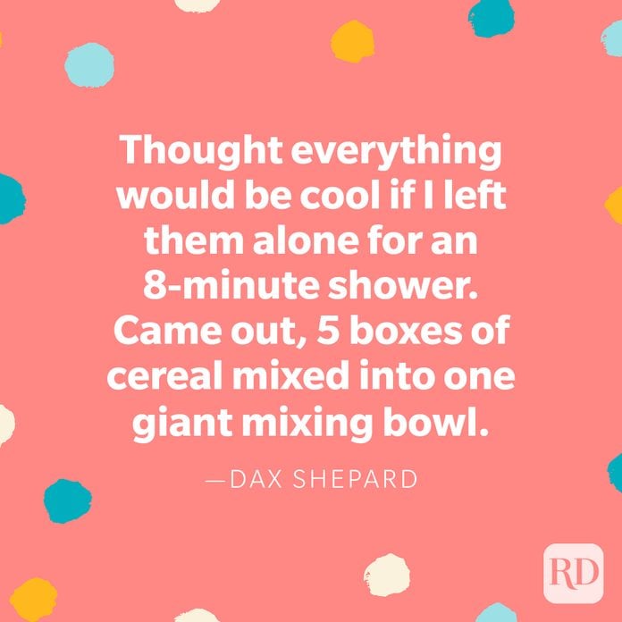 "Thought everything would be cool if I left them alone for an 8-minute shower. Came out, 5 boxes of cereal mixed into one giant mixing bowl." — Dax Shepard