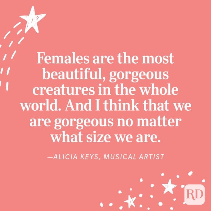 "Females are the most beautiful, gorgeous creatures in the whole world. And I think that we are gorgeous no matter what size we are." —Alicia Keys, musical artist