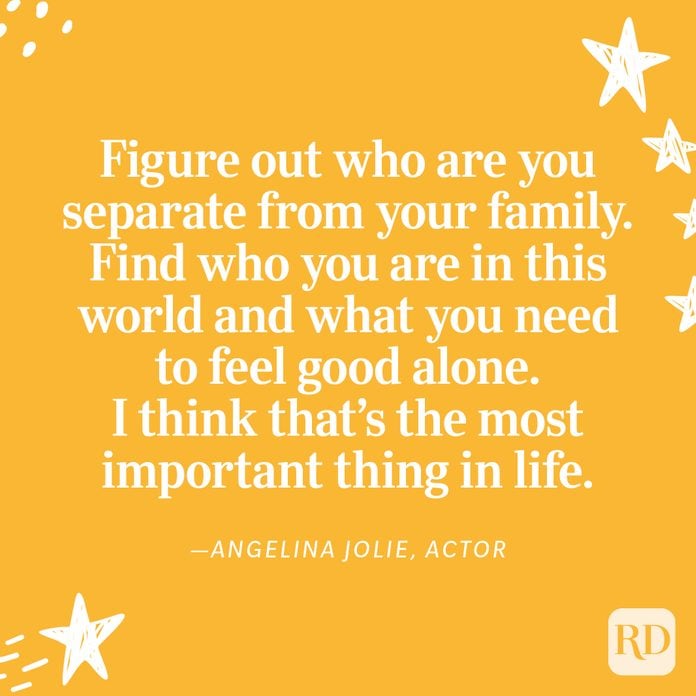 "Figure out who are you separate from your family. Find who you are in this world and what you need to feel good alone. I think that’s the most important thing in life. Find a sense of self. With that, you can do anything else." —Angelina Jolie, actor
