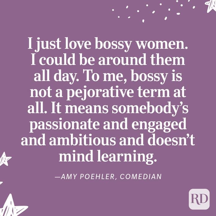 "I just love bossy women. I could be around them all day. To me, bossy is not a pejorative term at all. It means somebody’s passionate and engaged and ambitious and doesn’t mind learning." —Amy Poehler, comedian