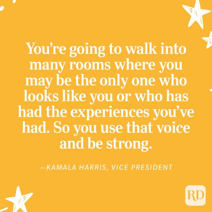 "What I want young women and girls to know is: You are powerful and your voice matters. You're going to walk into many rooms where you may be the only one who looks like you or who has had the experiences you've had. So you use that voice and be strong." —Kamala Harris, Vice President
