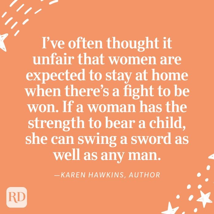 "I’ve often thought it unfair that women are expected to stay at home when there’s a fight to be won. If a woman has the strength to bear a child, she can swing a sword as well as any man." —Karen Hawkins, author