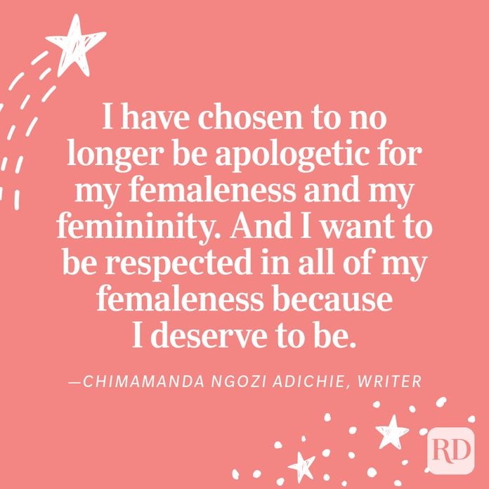 "I have chosen to no longer be apologetic for my femaleness and my femininity. And I want to be respected in all of my femaleness because I deserve to be." —Chimamanda Ngozi Adichie, writer