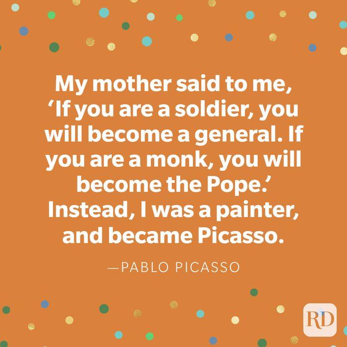 "My mother said to me, 'If you are a soldier, you will become a general. If you are a monk, you will become the Pope.' Instead, I was a painter, and became Picasso." —Pablo Picasso.