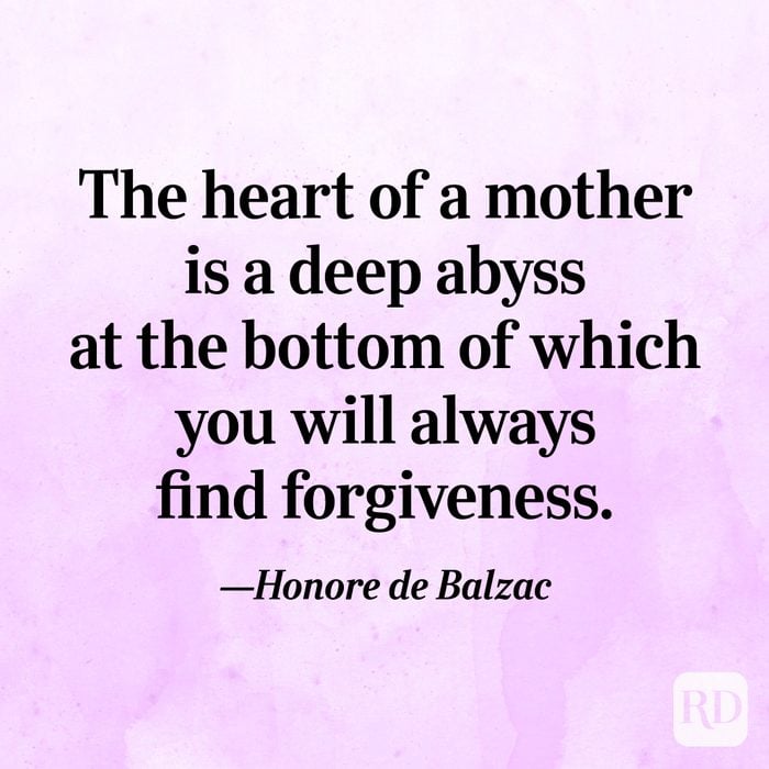 "The heart of a mother is a deep abyss at the bottom of which you will always find forgiveness."—Honore de Balzac