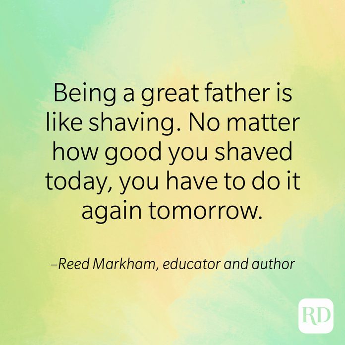 "Being a great father is like shaving. No matter how good you shaved today, you have to do it again tomorrow." –Reed Markham, educator and author of Happy Father's Day: Great Thoughts for Great Fathers. 
