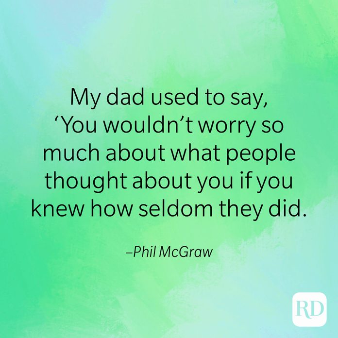"My dad used to say, 'You wouldn't worry so much about what people thought about you if you knew how seldom they did." –Phil McGraw