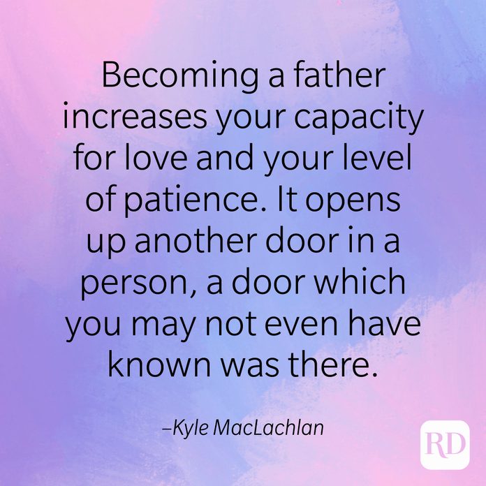 "Becoming a father increases your capacity for love and your level of patience. It opens up another door in a person, a door which you may not even have known was there." –Kyle MacLachlan