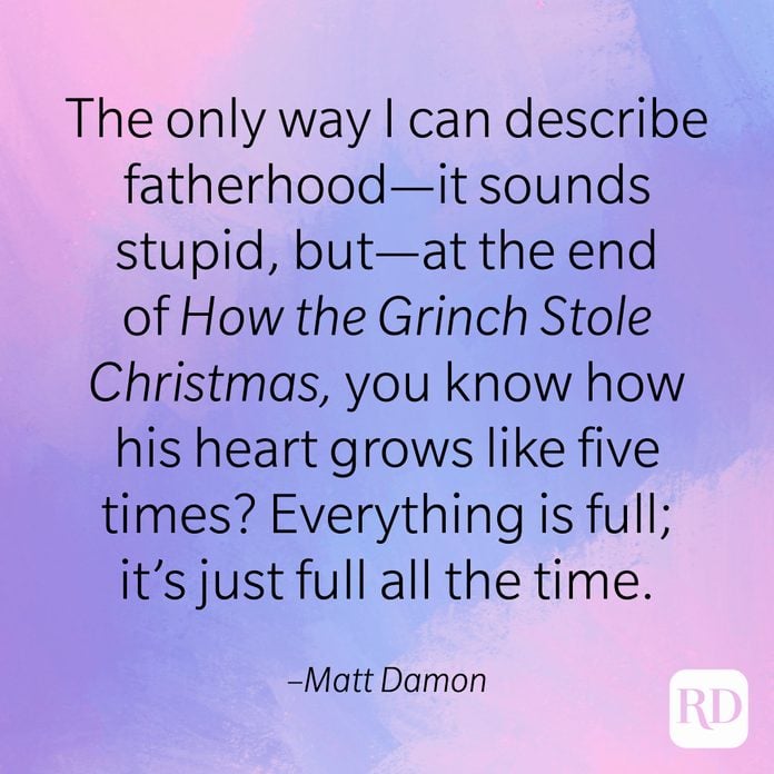 "The only way I can describe fatherhood—it sounds stupid, but—at the end of How the Grinch Stole Christmas, you know how his heart grows like five times? Everything is full; It's just full all the time." –Matt Damon.