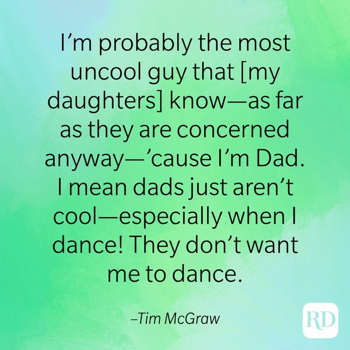 "I'm probably the most uncool guy that [my daughters] know—as far as they are concerned anyway—'cause I'm Dad. I mean dads just aren't cool—especially when I dance! They don't want me to dance." –Tim McGraw