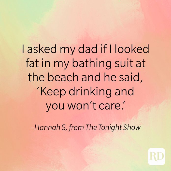 "I asked my dad if I looked fat in my bathing suit at the beach and he said 'Keep drinking and you won't care." –Hannah S, from The Tonight Show.