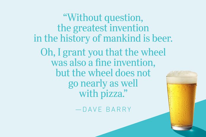 “Without question, the greatest invention in the history of mankind is beer.  Oh, I grant you that the wheel was also a fine invention, but the wheel does not go nearly as well with pizza.”—Dave Barry