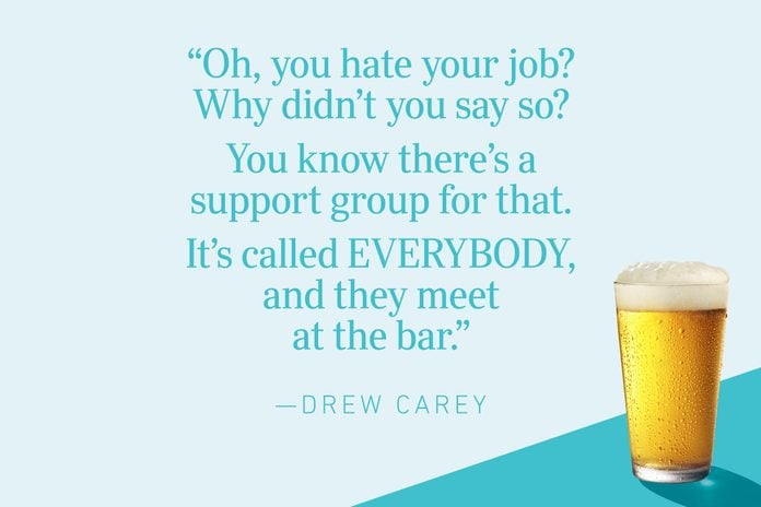“Oh, you hate your job? Why didn’t you say so? You know there’s a support group for that. It’s called EVERYBODY, and they meet at the bar.”—Drew Carey