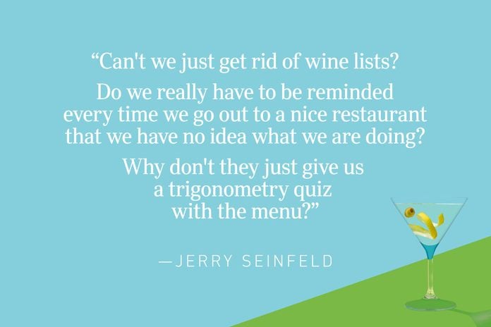 “Can't we just get rid of wine lists? Do we really have to be reminded every time we go out to a nice restaurant that we have no idea what we are doing? Why don't they just give us a trigonometry quiz with the menu?”—Jerry Seinfeld