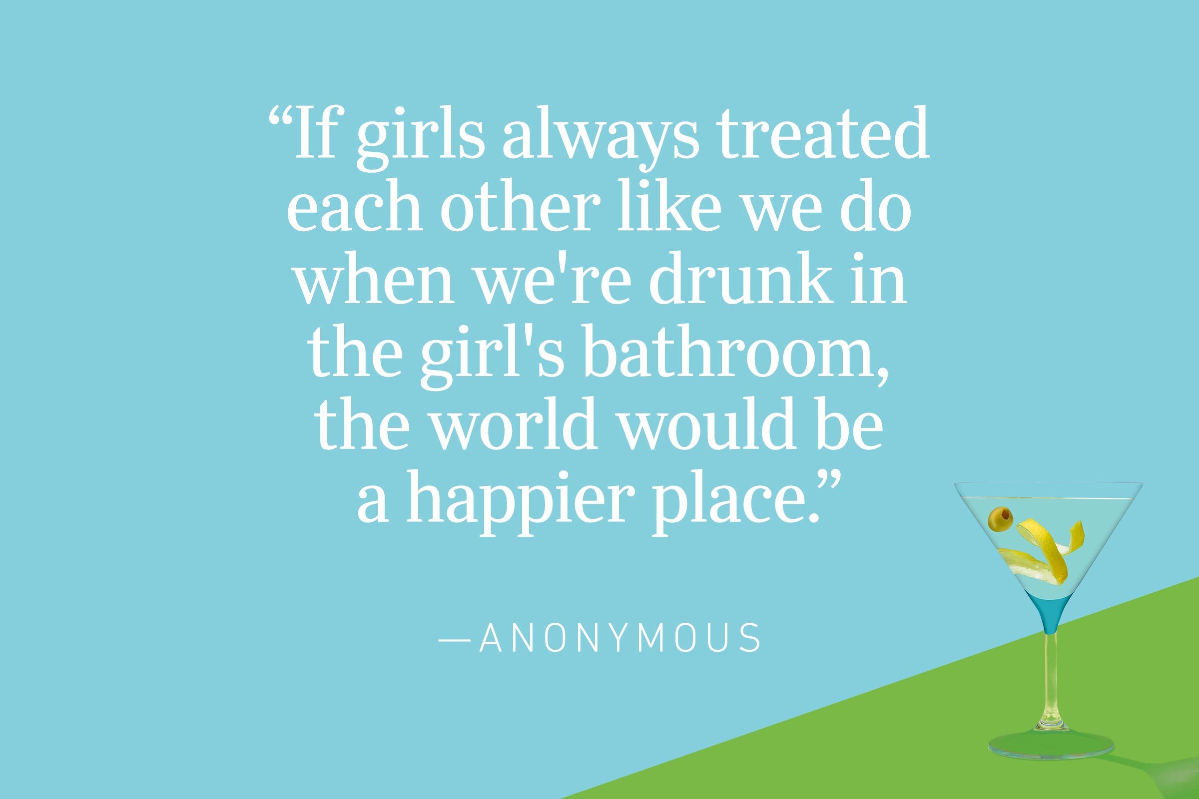 "If girls always treated each other like we do when we're drunk in the girl's bathroom, the world would be a happier place." —Anonymous