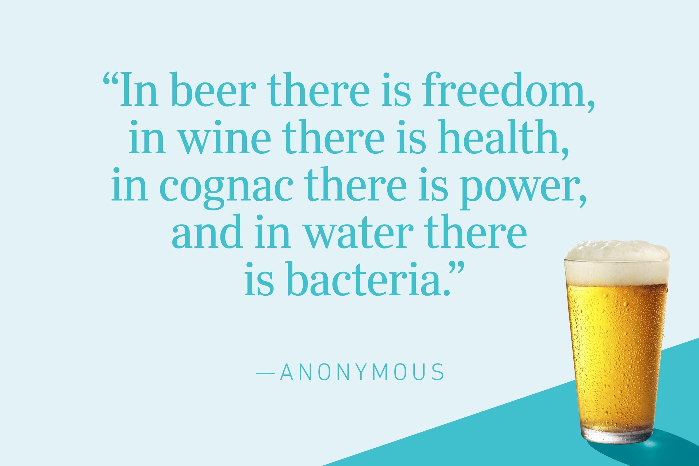 "In beer there is freedom, in wine there is health, in cognac there is power, and in water there is bacteria." —Anonymous