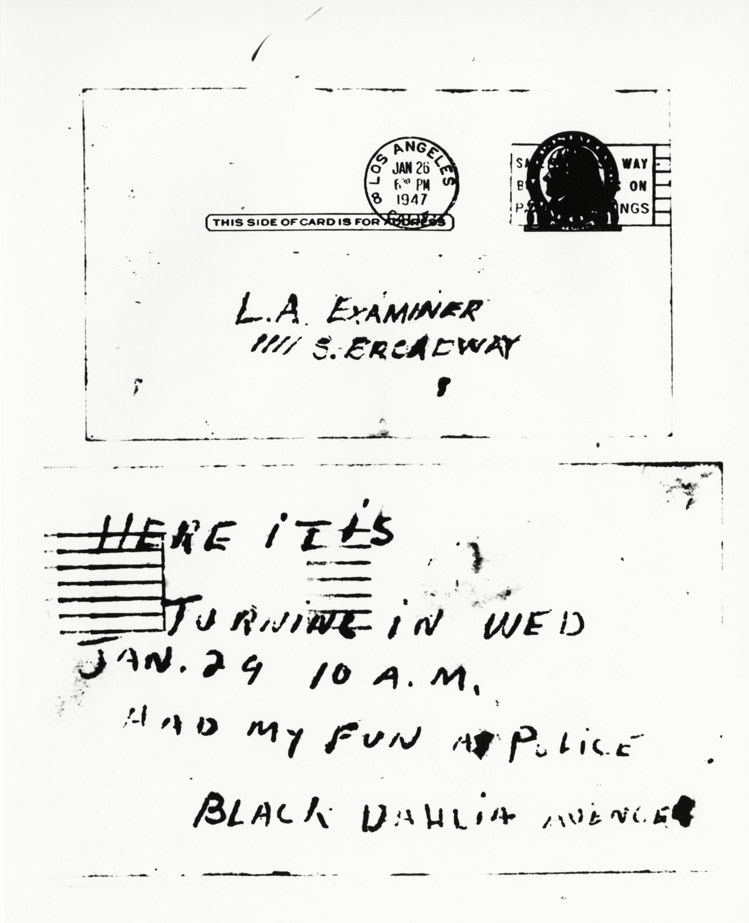 This postcard, purporting to be from the slayer of Elizabeth Short Case, was received by the Los Angeles examiner . The card was signed "Black Dahlia Avenger." The slain girl was known to her friends as the "Black Dahlia" because she usually wore black clothes