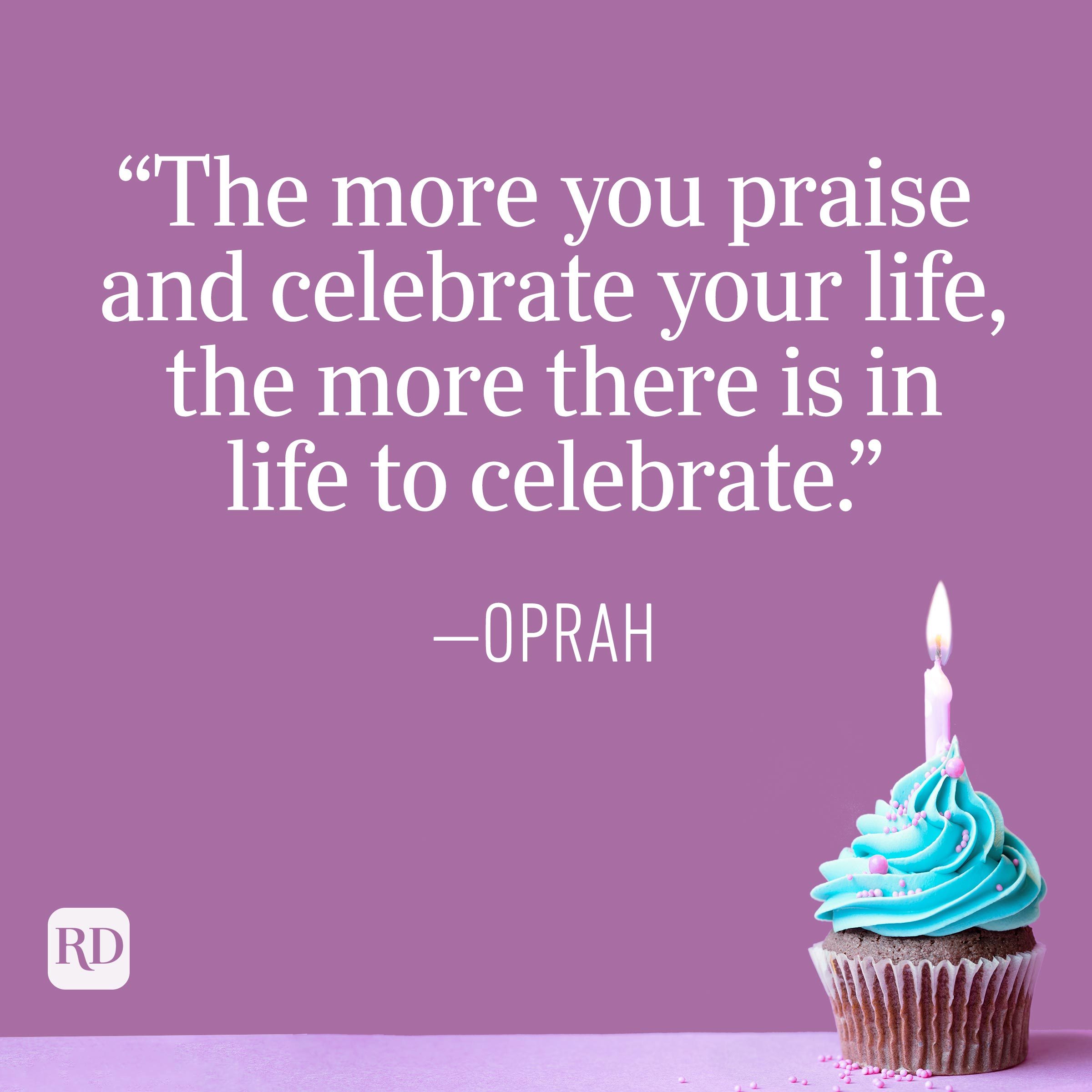 "The more you praise and celebrate your life, the more there is in life to celebrate." —Oprah