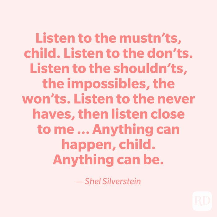 "Listen to the mustn'ts, child. Listen to the don'ts. Listen to the shouldn'ts, the impossibles, the won'ts. Listen to the never haves, then listen close to me ... Anything can happen, child. Anything can be." —Shel Silverstein.