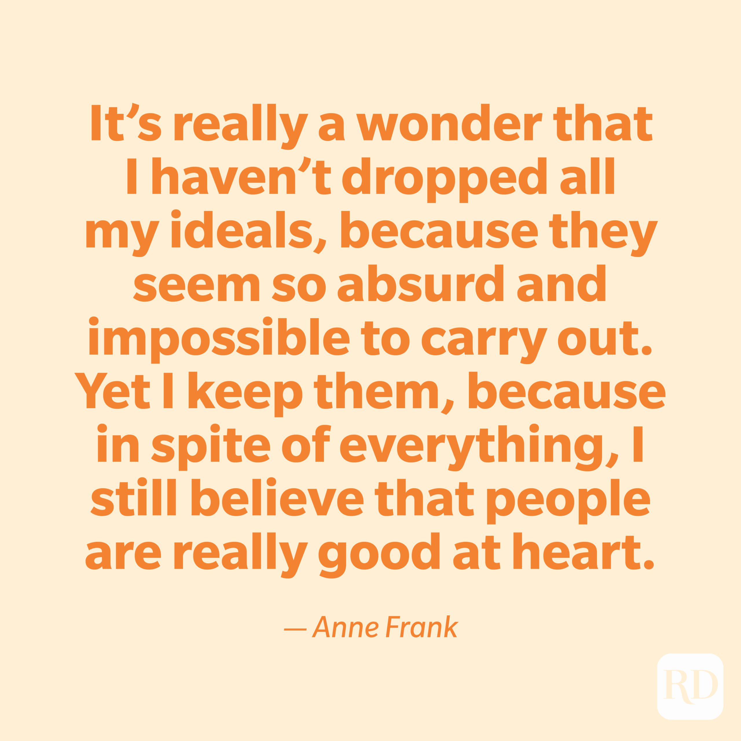 "It's really a wonder that I haven't dropped all my ideals, because they seem so absurd and impossible to carry out. Yet I keep them, because in spite of everything, I still believe that people are really good at heart." —Anne Frank