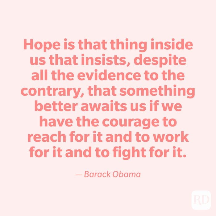“Hope is that thing inside us that insists, despite all the evidence to the contrary, that something better awaits us if we have the courage to reach for it and to work for it and to fight for it.” —Barack Obama.