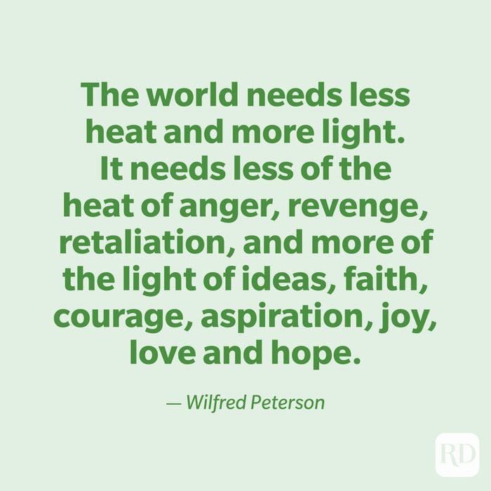 "The world needs less heat and more light. It needs less of the heat of anger, revenge, retaliation, and more of the light of ideas, faith, courage, aspiration, joy, love and hope." —Wilfred Peterson