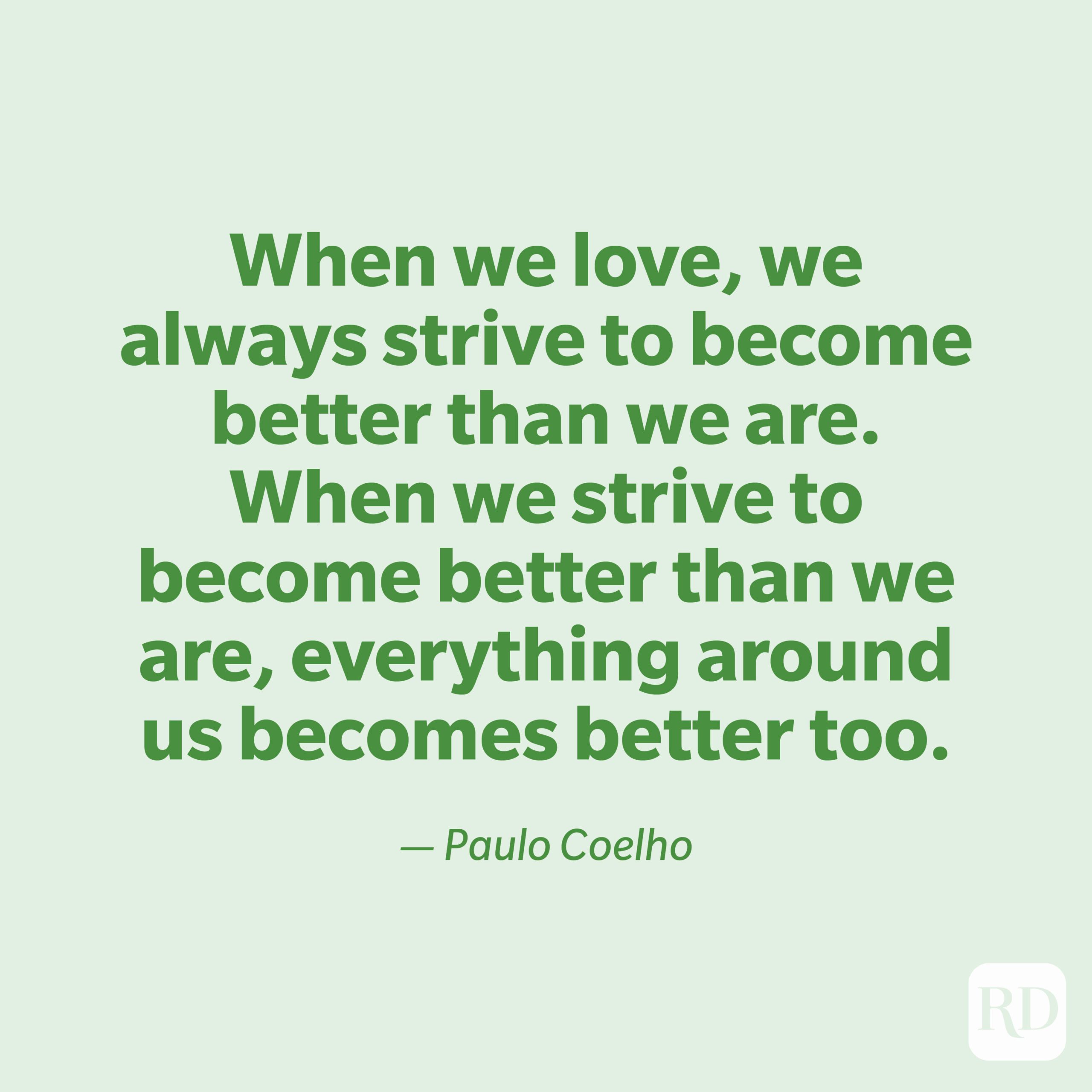 "When we love, we always strive to become better than we are. When we strive to become better than we are, everything around us becomes better too." —Paulo Coelho