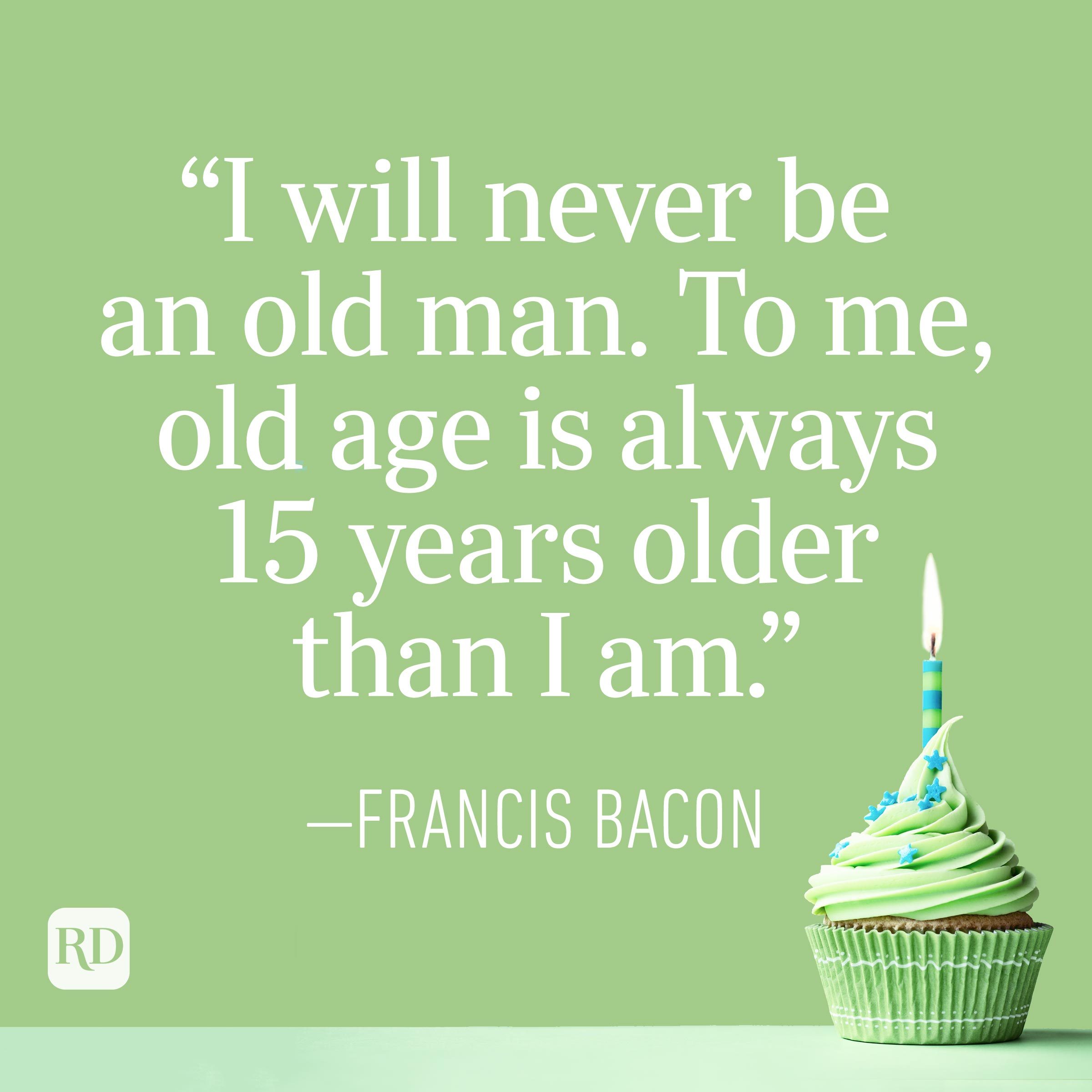"I will never be an old man. To me, old age is always 15 years older than I am." —Francis Bacon