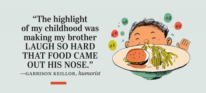 “The highlight of my childhood was making my brother laugh so hard that food came out his nose.” —Garrison Keillor, humorist