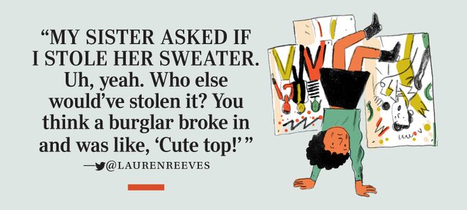 “My sister asked if I stole her sweater. Uh, yeah. Who else would’ve stolen it? You think a burglar broke in and was like, ‘Cute top!’” —­twitter@laurenreeves