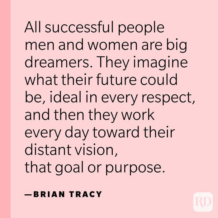 “All successful people men and women are big dreamers. They imagine what their future could be, ideal in every respect, and then they work every day toward their distant vision, that goal or purpose.” —Brian Tracy.