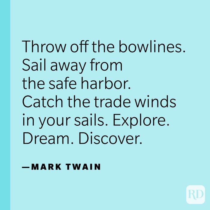 “Twenty years from now you will be more disappointed by the things you didn’t do than by the ones you did. So throw off the bowlines. Sail away from the safe harbor. Catch the trade winds in your sails. Explore. Dream. Discover.” —Mark Twain.