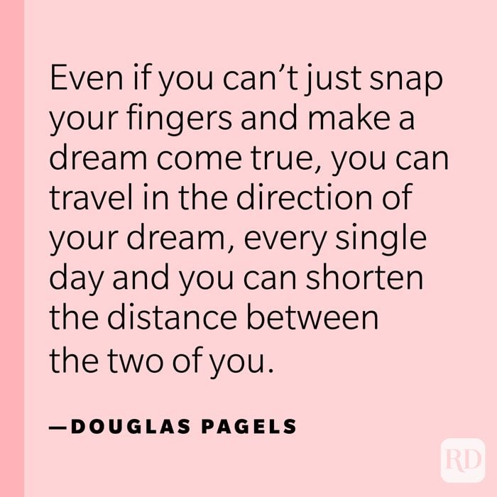 “Even if you can’t just snap your fingers and make a dream come true, you can travel in the direction of your dream, every single day and you can shorten the distance between the two of you.” —Douglas Pagels.