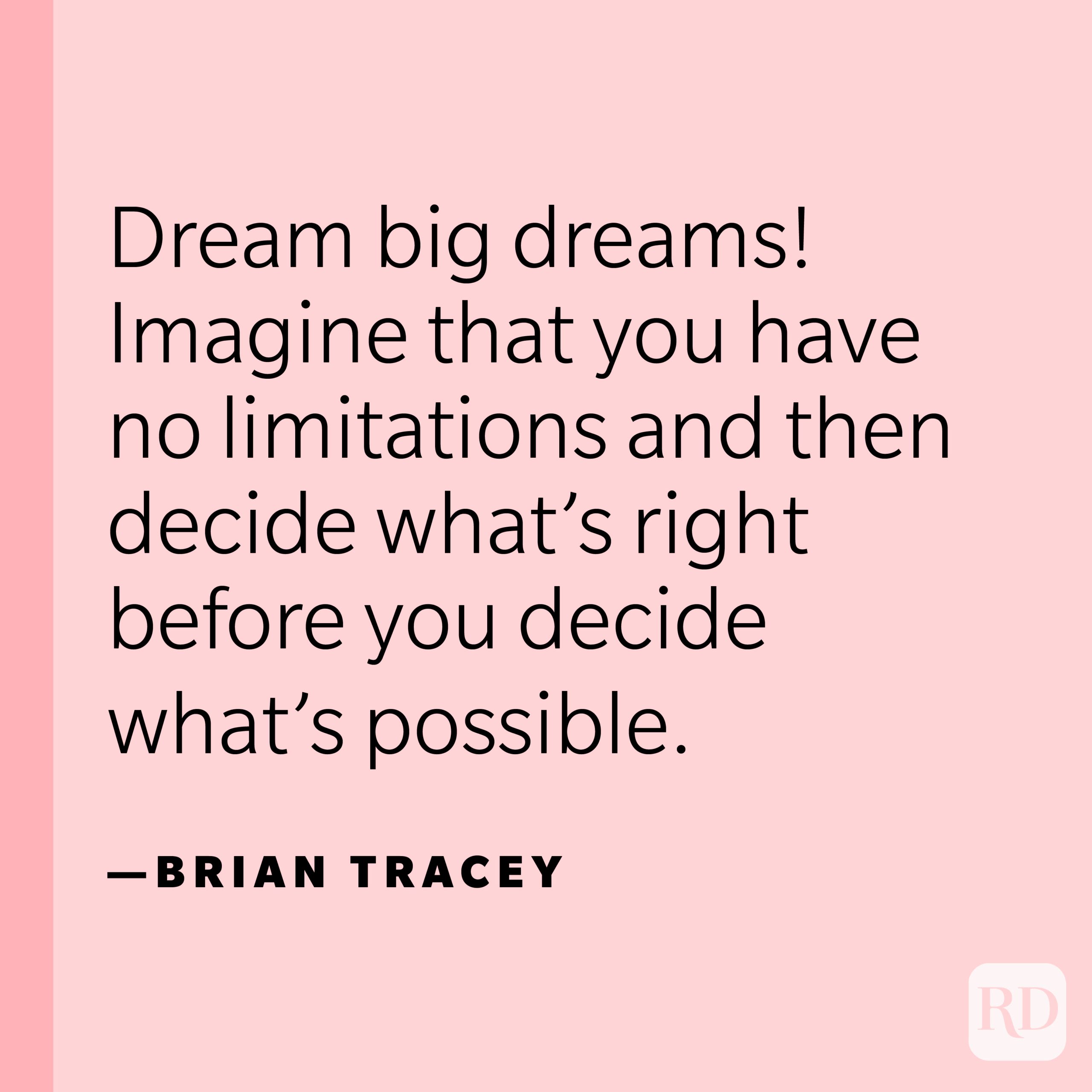 “Dream big dreams! Imagine that you have no limitations and then decide what’s right before you decide what’s possible.” —Brian Tracey