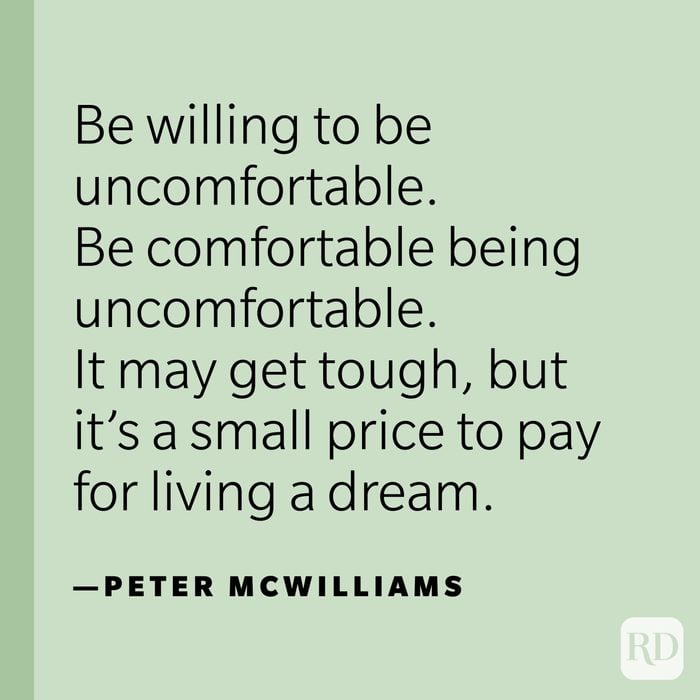 "Be willing to be uncomfortable. Be comfortable being uncomfortable. It may get tough, but it’s a small price to pay for living a dream.” —Peter McWilliams.
