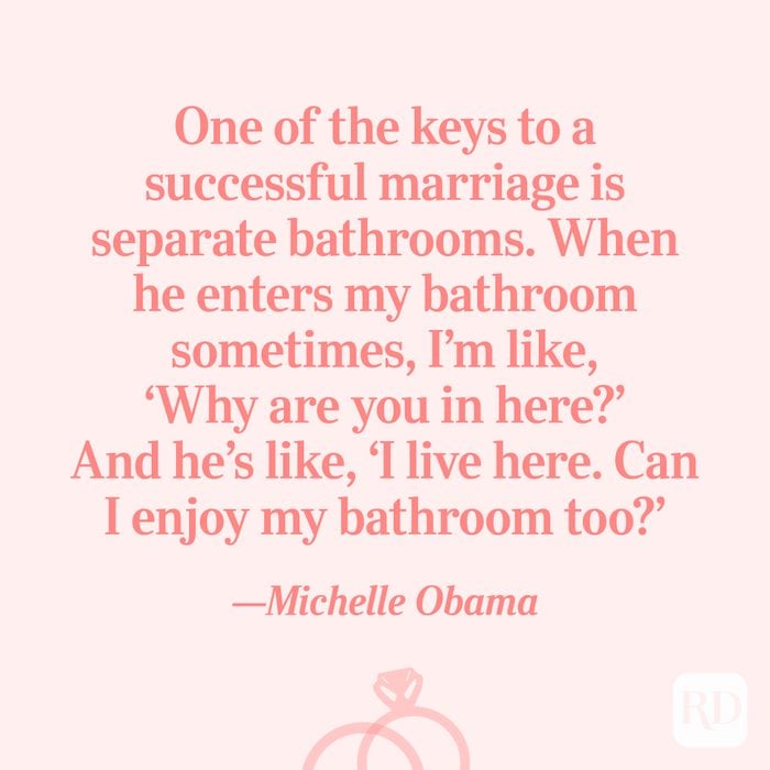 “One of the keys to a successful marriage is separate bathrooms. When he enters my bathroom sometimes, I’m like, ‘Why are you in here?’ And he’s like, ‘I live here. Can I enjoy my bathroom too?’”—Michelle Obama
