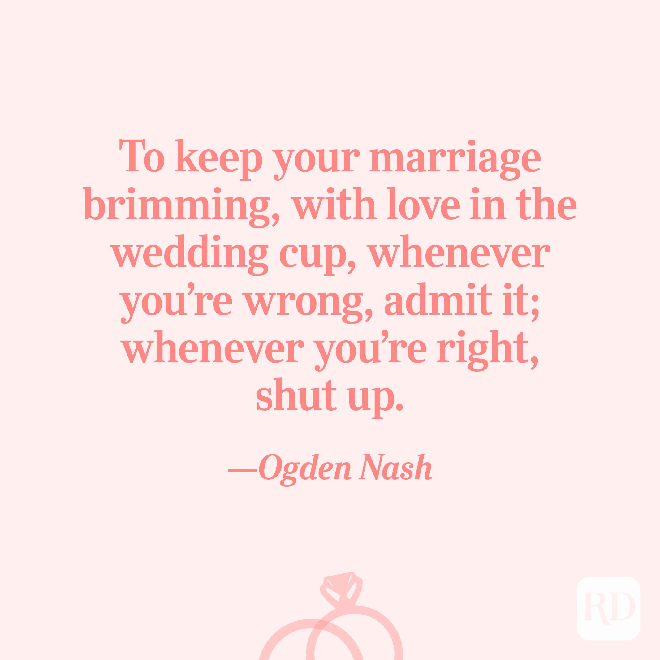 “To keep your marriage brimming, with love in the wedding cup, whenever you’re wrong, admit it; whenever you’re right, shut up.”—Ogden Nash