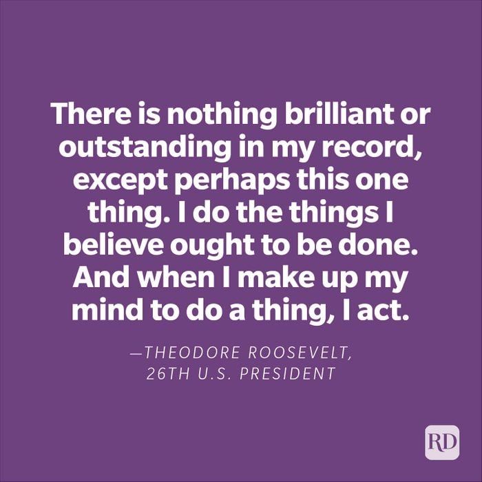  "There is nothing brilliant or outstanding in my record, except perhaps this one thing. I do the things I believe ought to be done. And when I make up my mind to do a thing, I act."—Theodore Roosevelt, 26th U.S. President.