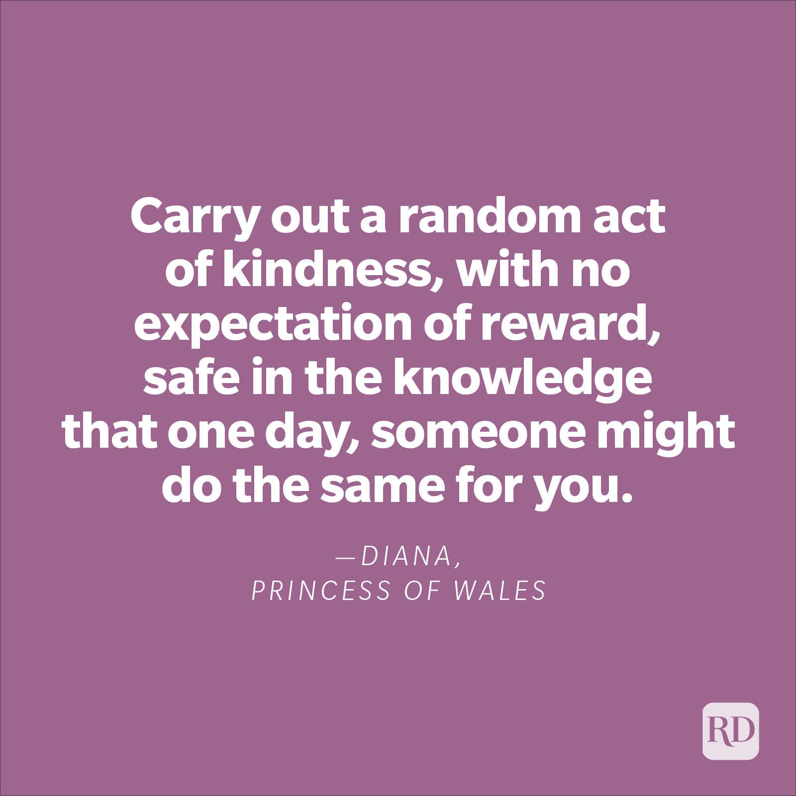 "Carry out a random act of kindness, with no expectation of reward, safe in the knowledge that one day, someone might do the same for you."—Diana, Princess of Wales