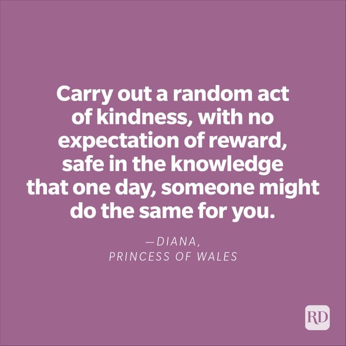 "Carry out a random act of kindness, with no expectation of reward, safe in the knowledge that one day, someone might do the same for you."—Diana, Princess of Wales