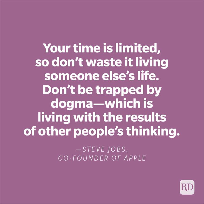 "Your time is limited, so don't waste it living someone else's life. Don't be trapped by dogma—which is living with the results of other people's thinking." —Steve Jobs, co-founder of Apple