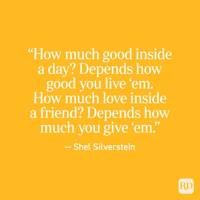 "How much good inside a day? Depends how good you live 'em. How much love inside a friend? Depends how much you give 'em." - Shel Silverstein