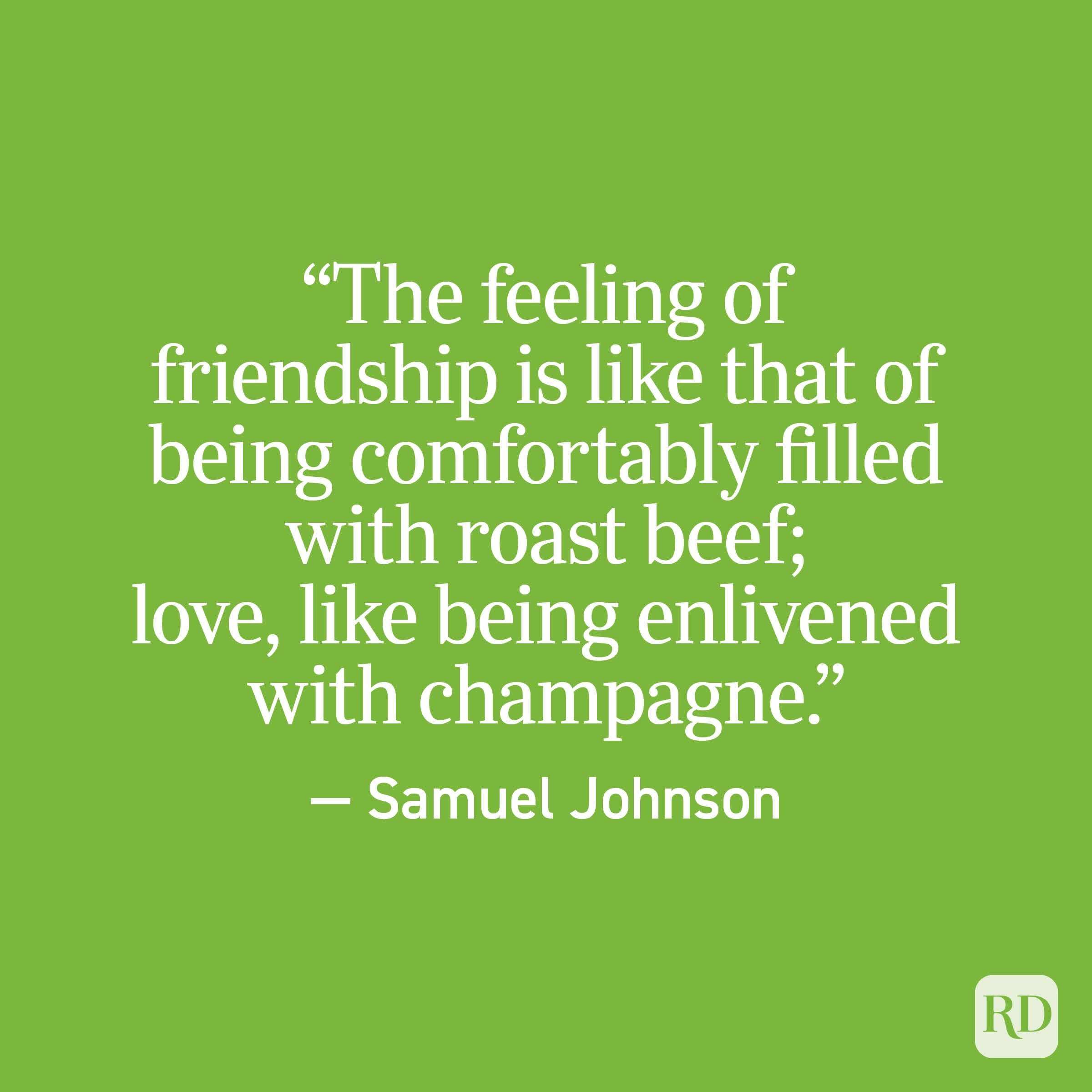 "The feeling of friendship is like that of being comfortably filled with roast beef; love, like being enlivened with champagne." - Samuel Johnson